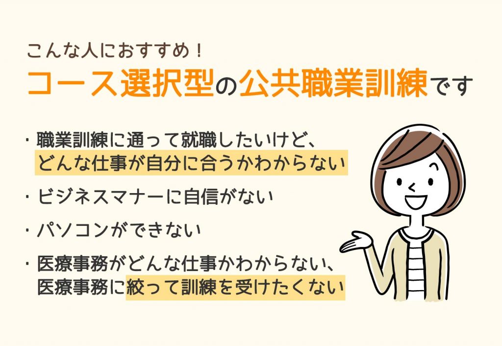 職業訓練に通って就職したいけど、どんな仕事が自分に合うかわからない。ビジネスマナーに自信がない。パソコンができない。医療事務がどんな仕事かわからない、医療事務に絞って訓練を受けたくない。、そんなお悩みをお持ちの方におすすめの、コース選択型公共職業訓練です。